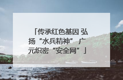 传承红色基因 弘扬“水兵精神” 广元织密“安全网”
